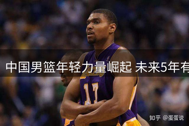 中国男篮年轻力量崛起 未来5年有望反超日本